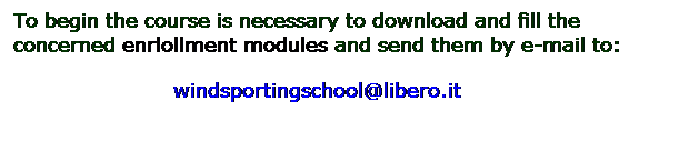 Casella di testo: To begin the course is necessary to download and fill the concerned enrlollment modules and send them by e-mail to:
                        windsportingschool@libero.it
