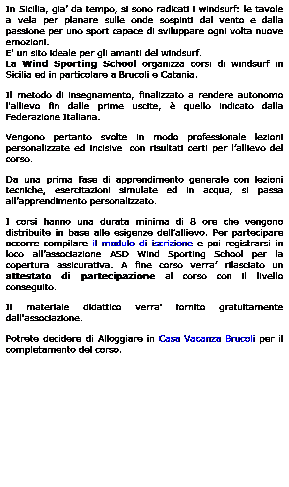 Casella di testo: In Sicilia, gia da tempo, si sono radicati i windsurf: le tavole a vela per planare sulle onde sospinti dal vento e dalla passione per uno sport capace di sviluppare ogni volta nuove emozioni. 
E' un sito ideale per gli amanti del windsurf. 
La Wind Sporting School organizza corsi di windsurf in Sicilia ed in particolare a Brucoli e Catania.
Il metodo di insegnamento, finalizzato a rendere autonomo l'allievo fin dalle prime uscite,  quello indicato dalla Federazione Italiana.
Vengono pertanto svolte in modo professionale lezioni personalizzate ed incisive  con risultati certi per lallievo del corso.
Da una prima fase di apprendimento generale con lezioni tecniche, esercitazioni simulate ed in acqua, si passa allapprendimento personalizzato.
I corsi hanno una durata minima di 8 ore che vengono distribuite in base alle esigenze dellallievo. Per partecipare occorre compilare il modulo di iscrizione e poi registrarsi in loco allassociazione ASD Wind Sporting School per la copertura assicurativa. A fine corso verra rilasciato un attestato di partecipazione al corso con il livello conseguito.
Il materiale didattico verra' fornito gratuitamente dall'associazione.
Potrete decidere di Alloggiare in Casa Vacanza Brucoli per il completamento del corso.

 
 
                                      
 
 
 
 
 
 
 
