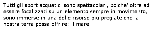 Casella di testo: Tutti gli sport acquatici sono spettacolari, poiche' oltre ad essere focalizzati su un elemento sempre in movimento, sono immerse in una delle risorse piu pregiate che la nostra terra possa offrire: il mare
 
