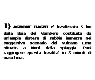 Casella di testo: 1) AGNONE BAGNI e' localizzata 5 km dalla Baia del Gambero costituita da un'ampia distesa di sabbia immersa nel suggestivo scenario del vulcano Etna situato a Nord della spiaggia. Puoi raggiugere questa localita' in 5 minuti di macchina. 
 
