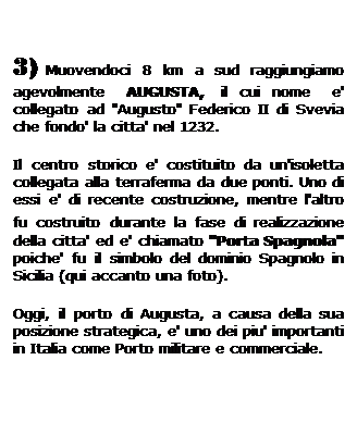 Casella di testo: 3) Muovendoci 8 km a sud raggiungiamo agevolmente   AUGUSTA,  il cui nome   e' collegato ad "Augusto" Federico II di Svevia che fondo' la citta' nel 1232.
Il centro storico e' costituito da un'isoletta collegata alla terraferma da due ponti. Uno di essi e' di recente costruzione, mentre l'altro fu costruito durante la fase di realizzazione della citta' ed e' chiamato "Porta Spagnola" poiche' fu il simbolo del dominio Spagnolo in Sicilia (qui accanto una foto).
Oggi, il porto di Augusta, a causa della sua posizione strategica, e' uno dei piu' importanti in Italia come Porto militare e commerciale.
 
 
