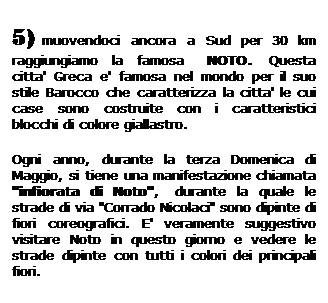 Casella di testo: 5) muovendoci ancora a Sud per 30 km raggiungiamo la famosa   NOTO.  Questa citta' Greca e' famosa nel mondo per il suo stile Barocco che caratterizza la citta' le cui case sono costruite con i caratteristici blocchi di colore giallastro. 
Ogni anno, durante la terza Domenica di Maggio, si tiene una manifestazione chiamata "infiorata di Noto",  durante la quale le strade di via "Corrado Nicolaci" sono dipinte di fiori coreografici. E' veramente suggestivo visitare Noto in questo giorno e vedere le strade dipinte con tutti i colori dei principali fiori. 
 
