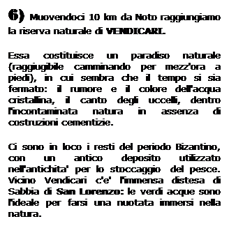 Casella di testo: 6) Muovendoci 10 km da Noto raggiungiamo la riserva naturale di VENDICARI.
Essa costituisce un paradiso naturale (raggiugibile camminando per mezz'ora a piedi), in cui sembra che il tempo si sia fermato: il rumore e il colore dell'acqua cristallina, il canto degli uccelli, dentro l'incontaminata natura in assenza di costruzioni cementizie.
Ci sono in loco i resti del periodo Bizantino, con un antico deposito utilizzato nell'antichita' per lo stoccaggio  del pesce. Vicino Vendicari c'e' l'immensa distesa di Sabbia di San Lorenzo: le verdi acque sono l'ideale per farsi una nuotata immersi nella natura.
 
 
