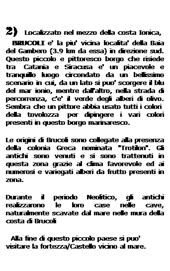 Casella di testo: 2)  Localizzato nel mezzo della costa Ionica,    BRUCOLI e' la piu' vicina localita' della Baia del Gambero (3.9 km da essa) in direzione sud. Questo piccolo e pittoresco borgo che risiede tra  Catania e Siracusa e' un piacevole e tranquillo luogo circondato da un bellissimo scenario in cui, da un lato si puo' scorgere il blu del mar ionio, mentre dall'altro, nella strada di percorrenza, c'e' il verde degli alberi di olivo. Sembra che un pittore abbia usato tutti i colori  della tovolozza  per dipingere i vari colori presenti in questo borgo marinaresco.
Le origini di Brucoli sono collegate alla presenza della colonia Greca nominata "Trotilon". Gli antichi sono venuti e si sono trattenuti in questa zona grazie al clima favorevole ed ai numerosi e variegati alberi da frutto presenti in zona. 
Durante il periodo Neolitico, gli antichi realizzarono le loro case nelle cave, naturalmente scavate dal mare nelle mura della costa di Brucoli
  Alla fine di questo piccolo paese si puo' visitare la fortezza/Castello vicino al mare.   
 
