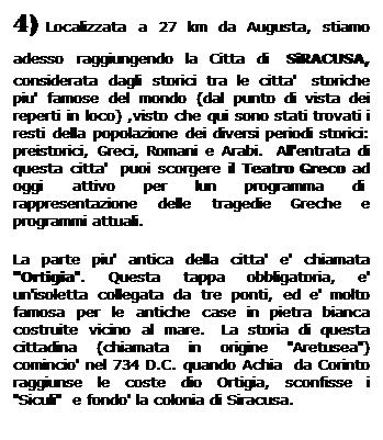 Casella di testo: 4) Localizzata a 27 km da Augusta, stiamo adesso raggiungendo la Citta di  SiRACUSA, considerata dagli storici tra le citta'  storiche piu' famose del mondo (dal punto di vista dei reperti in loco) ,visto che qui sono stati trovati i resti della popolazione dei diversi periodi storici: preistorici, Greci, Romani e Arabi.  All'entrata di questa citta'  puoi scorgere il Teatro Greco ad oggi attivo per lun programma di  rappresentazione delle tragedie Greche e programmi attuali. 
La parte piu' antica della citta' e' chiamata "Ortigia". Questa tappa obbligatoria, e' un'isoletta collegata da tre ponti, ed e' molto famosa per le antiche case in pietra bianca costruite vicino al mare.  La storia di questa cittadina (chiamata in origine "Aretusea") comincio' nel 734 D.C. quando Achia  da Corinto raggiunse le coste dio Ortigia, sconfisse i "Siculi"  e fondo' la colonia di Siracusa.
 
 
