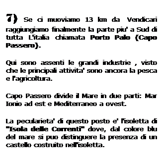 Casella di testo: 7) Se ci muoviamo 13 km da  Vendicari raggiungiamo finalmente la parte piu' a Sud di tutta L'italia chiamata Porto Palo (Capo Passero).
Qui sono assenti le grandi industrie , visto che le principali attivita' sono ancora la pesca e l'agricoltura.
Capo Passero divide il Mare in due parti: Mar Ionio ad est e Mediterraneo a ovest.
La pecularieta' di questo posto e' l'isoletta di "Isola delle Correnti" dove, dal colore blu del mare si puo distinguere la presenza di un castello costruito nell'isoletta.  
 
