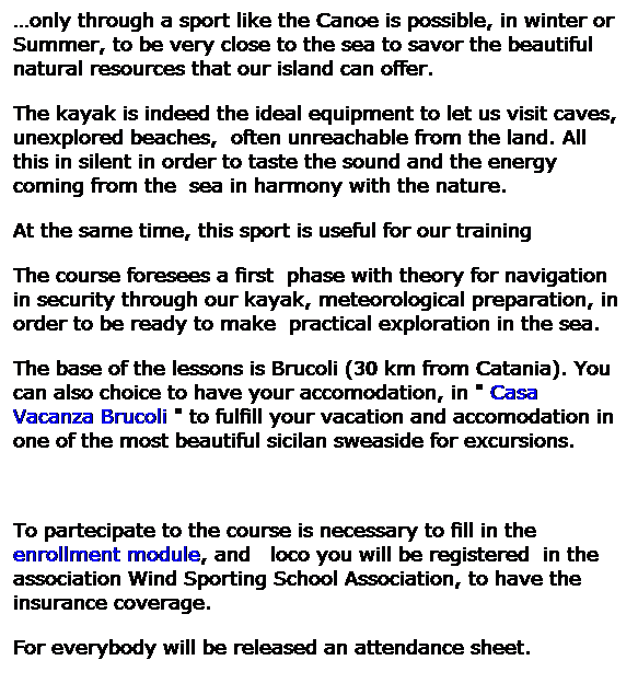 Casella di testo: only through a sport like the Canoe is possible, in winter or Summer, to be very close to the sea to savor the beautiful natural resources that our island can offer. 
The kayak is indeed the ideal equipment to let us visit caves, unexplored beaches,  often unreachable from the land. All this in silent in order to taste the sound and the energy coming from the  sea in harmony with the nature. 
At the same time, this sport is useful for our training 
The course foresees a first  phase with theory for navigation in security through our kayak, meteorological preparation, in order to be ready to make  practical exploration in the sea. 
The base of the lessons is Brucoli (30 km from Catania). You can also choice to have your accomodation, in " Casa Vacanza Brucoli " to fulfill your vacation and accomodation in one of the most beautiful sicilan sweaside for excursions.
 
To partecipate to the course is necessary to fill in the enrollment module, and   loco you will be registered  in the association Wind Sporting School Association, to have the insurance coverage. 
For everybody will be released an attendance sheet. 
 
 
