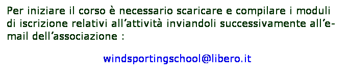 Casella di testo: Per iniziare il corso  necessario scaricare e compilare i moduli di iscrizione relativi allattivit inviandoli successivamente alle-mail dellassociazione :             
                           windsportingschool@libero.it
