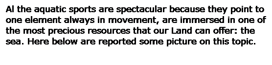 Casella di testo: Al the aquatic sports are spectacular because they point to one element always in movement, are immersed in one of the most precious resources that our Land can offer: the sea. Here below are reported some picture on this topic.
 
