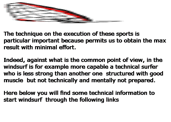 Casella di testo:  
The technique on the execution of these sports is particular important because permits us to obtain the max result with minimal effort.
Indeed, against what is the common point of view, in the windsurf is for example more capable a technical surfer who is less strong than another one  structured with good muscle  but not technically and mentally not prepared.
Here below you will find some technical information to start windsurf  through the following links 
 
