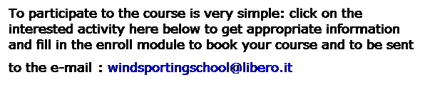 Casella di testo: To participate to the course is very simple: click on the interested activity here below to get appropriate information and fill in the enroll module to book your course and to be sent to the e-mail : windsportingschool@libero.it

