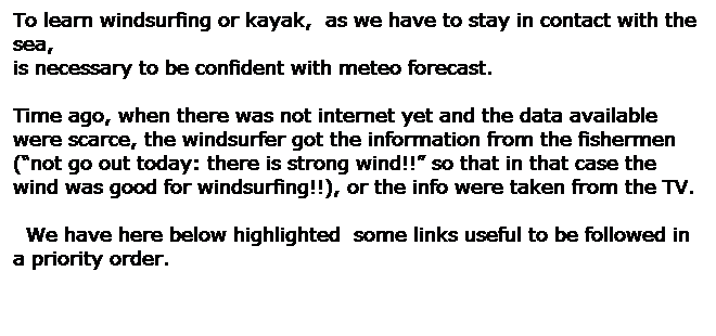 Casella di testo: To learn windsurfing or kayak,  as we have to stay in contact with the sea, 
is necessary to be confident with meteo forecast. 
 
Time ago, when there was not internet yet and the data available 
were scarce, the windsurfer got the information from the fishermen (not go out today: there is strong wind!! so that in that case the wind was good for windsurfing!!), or the info were taken from the TV. 
 
  We have here below highlighted  some links useful to be followed in a priority order.
 
