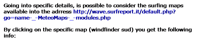 Casella di testo: Going into specific details, is possible to consider the surfing maps available into the adrress http://wave.surfreport.it/default.php?go=name-_-MeteoMaps-_-modules.php 
By clicking on the specific map (windfinder sud) you get the following info: 
 
 
