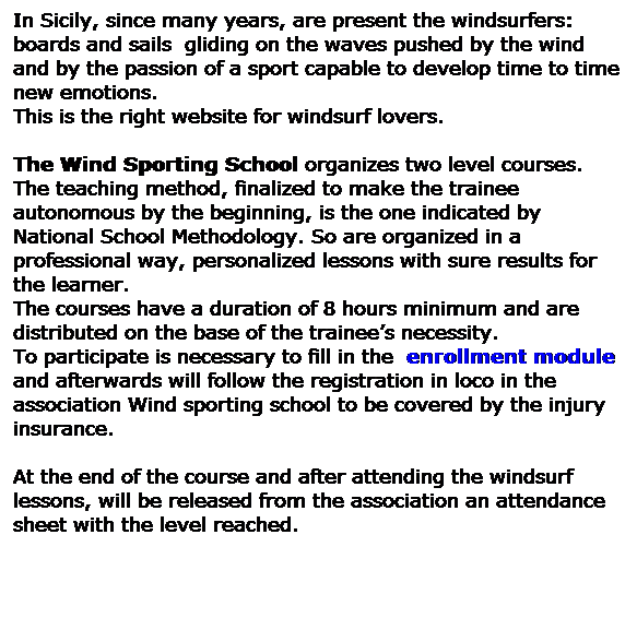 Casella di testo: In Sicily, since many years, are present the windsurfers: boards and sails  gliding on the waves pushed by the wind and by the passion of a sport capable to develop time to time new emotions. 
This is the right website for windsurf lovers. 
 
The Wind Sporting School organizes two level courses. 
The teaching method, finalized to make the trainee autonomous by the beginning, is the one indicated by National School Methodology. So are organized in a professional way, personalized lessons with sure results for the learner. 
The courses have a duration of 8 hours minimum and are distributed on the base of the trainees necessity. 
To participate is necessary to fill in the  enrollment module and afterwards will follow the registration in loco in the association Wind sporting school to be covered by the injury insurance. 
 
At the end of the course and after attending the windsurf lessons, will be released from the association an attendance sheet with the level reached. 
  
 
 
 
 
 
